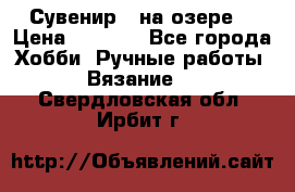 Сувенир “ на озере“ › Цена ­ 1 250 - Все города Хобби. Ручные работы » Вязание   . Свердловская обл.,Ирбит г.